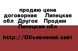 продаю цена договорная  - Липецкая обл. Другое » Продам   . Липецкая обл.